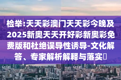 检举:天天彩澳门天天彩今晚及2025新奥天天开好彩新奥彩免费版和杜绝误导性诱导-文化解答、专家解析解释与落实​
